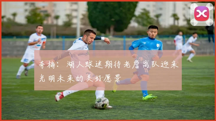 夸梅：湖人球迷期待老詹离队迎来光明未来的美好愿景