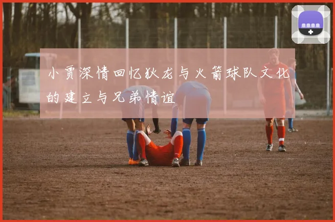小贾深情回忆狄龙与火箭球队文化的建立与兄弟情谊