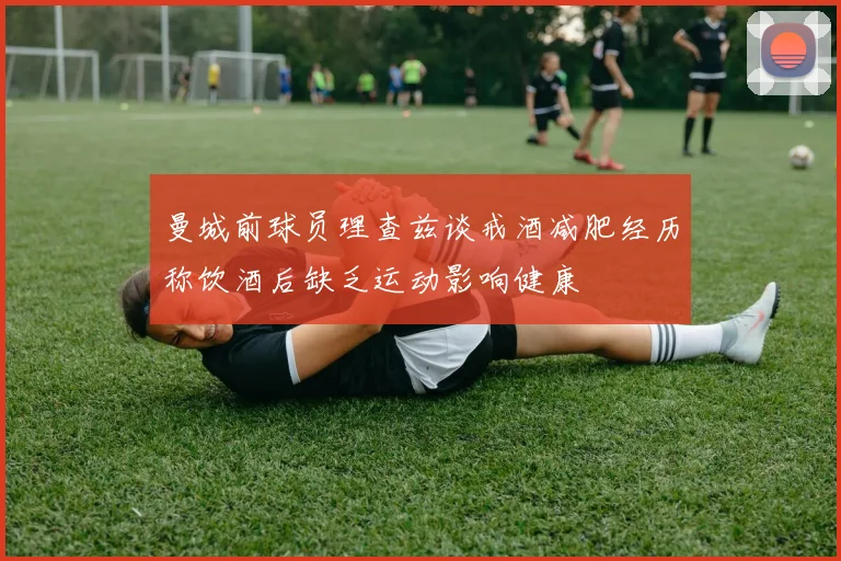曼城前球员理查兹谈戒酒减肥经历称饮酒后缺乏运动影响健康