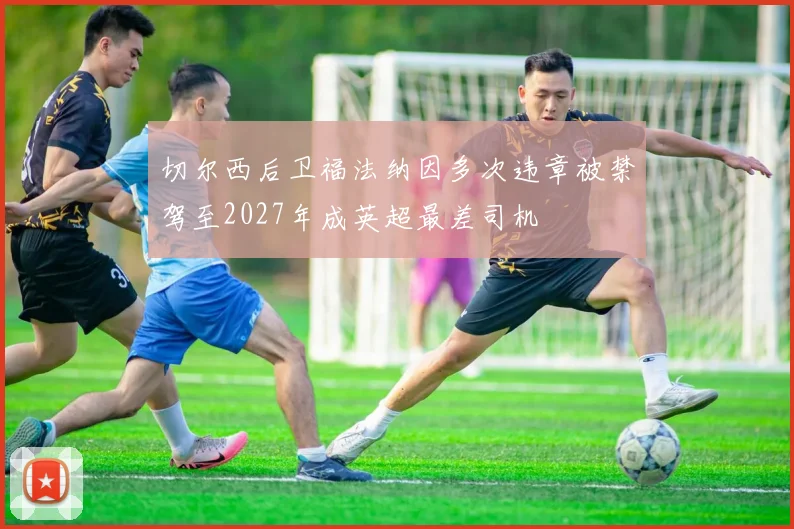 切尔西后卫福法纳因多次违章被禁驾至2027年成英超最差司机