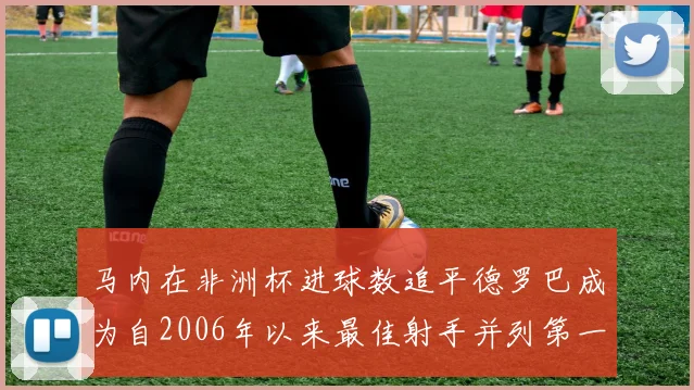 马内在非洲杯进球数追平德罗巴成为自2006年以来最佳射手并列第一人