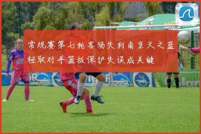 常规赛第七轮客场失利南京天之蓝轻取对手篮板保护失误成关键