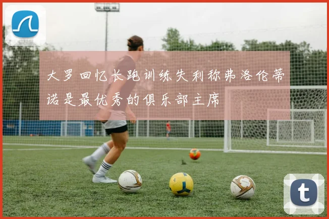 大罗回忆长跑训练失利称弗洛伦蒂诺是最优秀的俱乐部主席