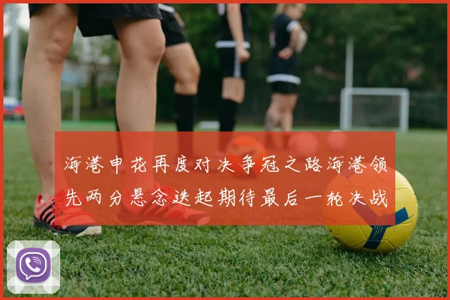 海港申花再度对决争冠之路海港领先两分悬念迭起期待最后一轮决战