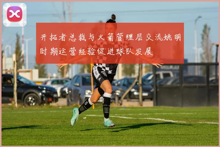 开拓者总裁与火箭管理层交流姚明时期运营经验促进球队发展