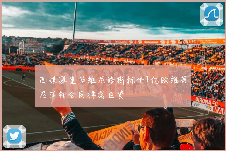 西媒曝皇马维尼修斯标价1亿欧维蒂尼亚转会同样需巨资