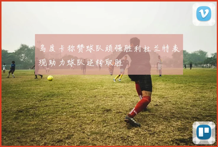 乌度卡称赞球队顽强胜利杜兰特表现助力球队逆转取胜