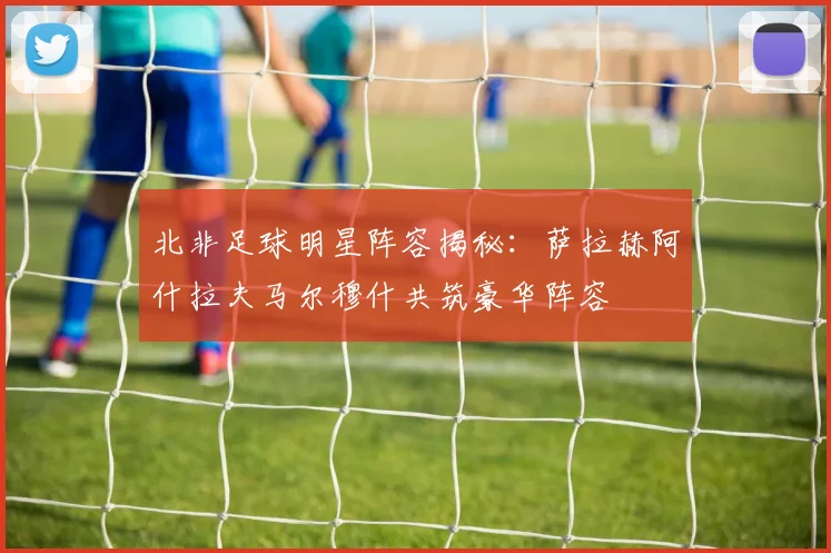 北非足球明星阵容揭秘：萨拉赫阿什拉夫马尔穆什共筑豪华阵容