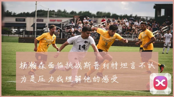 杨瀚森面临挑战斯普利特坦言不认为是压力我理解他的感受