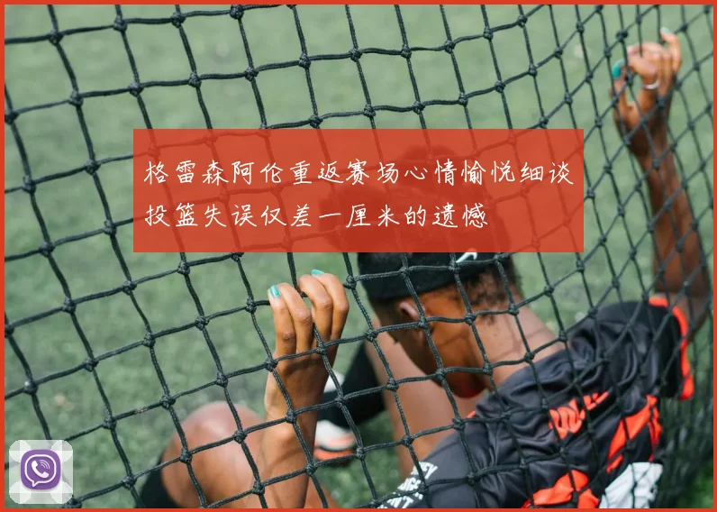 格雷森阿伦重返赛场心情愉悦细谈投篮失误仅差一厘米的遗憾