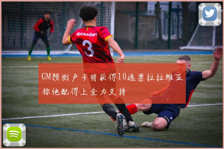 GM预测卢卡将获得10选票拉拉维亚称他配得上全力支持