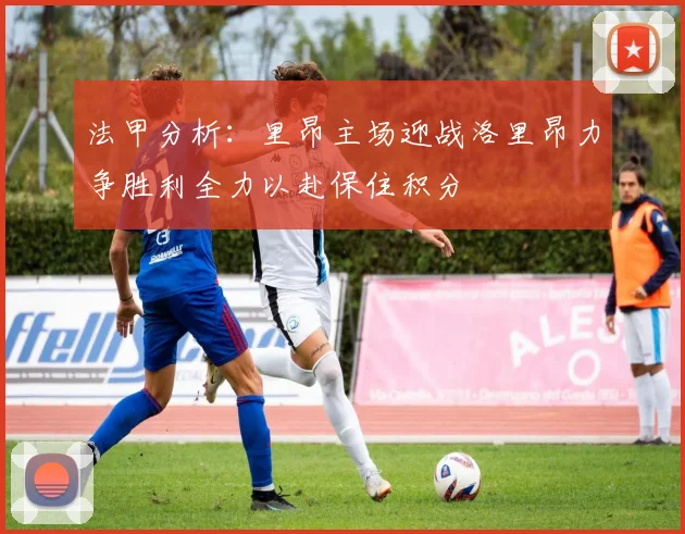 法甲分析：里昂主场迎战洛里昂力争胜利全力以赴保住积分