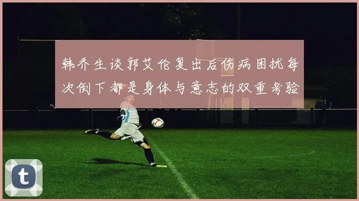 韩乔生谈郭艾伦复出后伤病困扰每次倒下都是身体与意志的双重考验