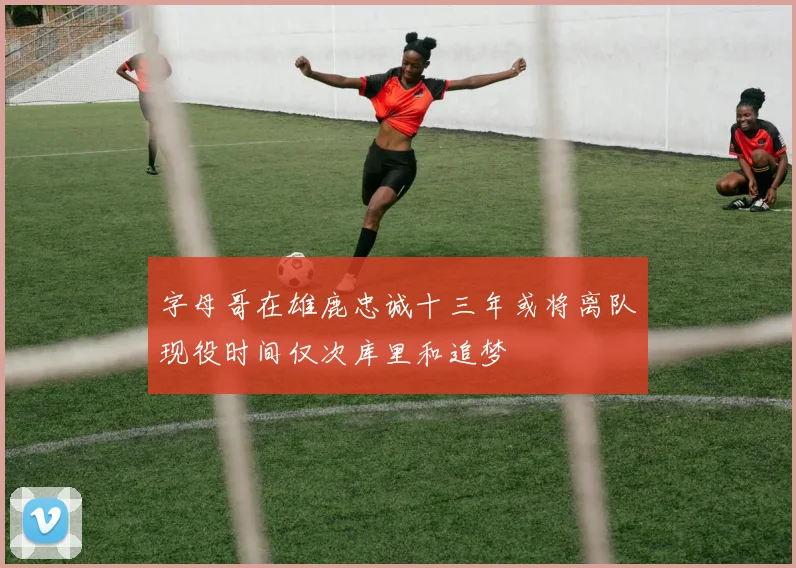字母哥在雄鹿忠诚十三年或将离队现役时间仅次库里和追梦