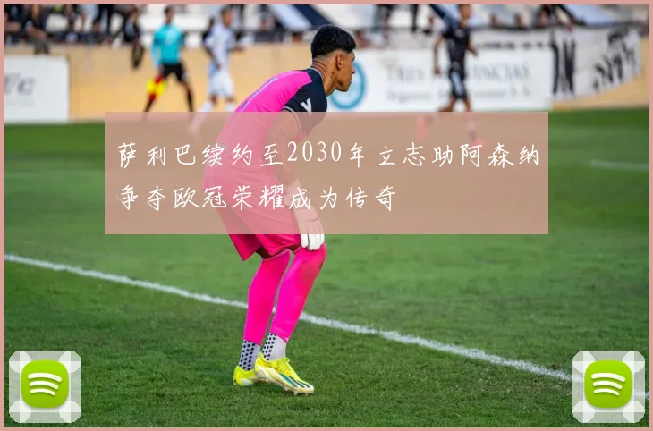 萨利巴续约至2030年立志助阿森纳争夺欧冠荣耀成为传奇