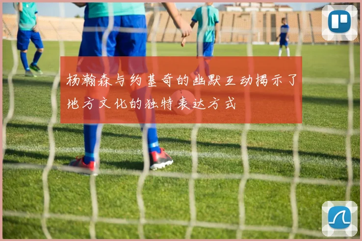 杨瀚森与约基奇的幽默互动揭示了地方文化的独特表达方式