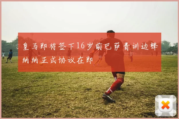 皇马即将签下16岁前巴萨青训边锋纳纳正式协议在即