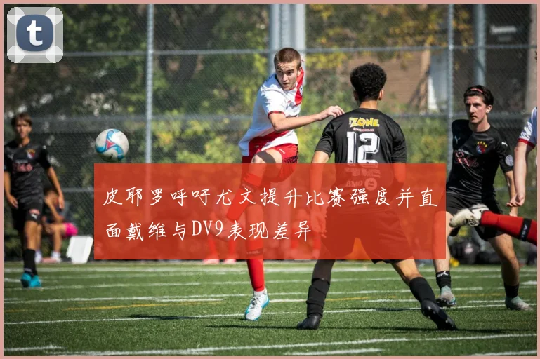 皮耶罗呼吁尤文提升比赛强度并直面戴维与DV9表现差异