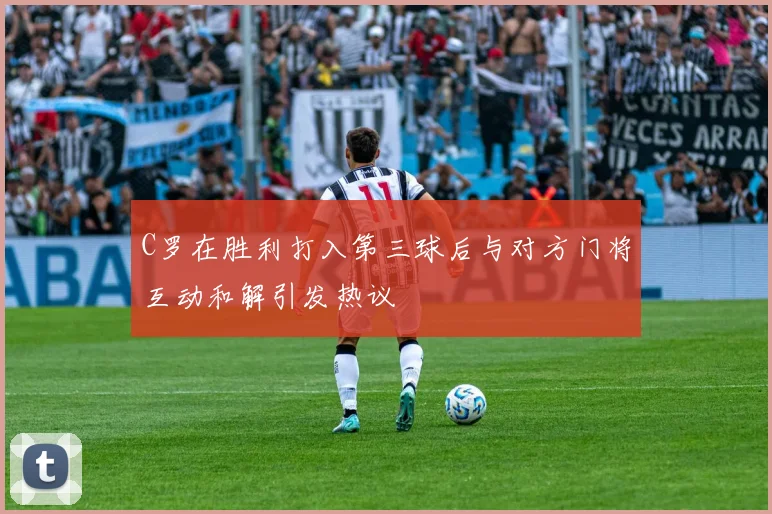 C罗在胜利打入第三球后与对方门将互动和解引发热议