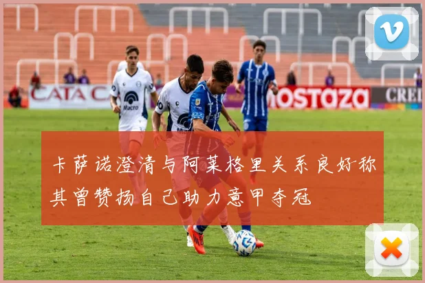 卡萨诺澄清与阿莱格里关系良好称其曾赞扬自己助力意甲夺冠