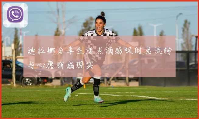 迪拉娜分享生活点滴感叹时光流转与心愿渐成现实